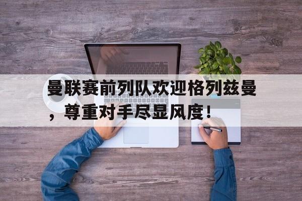半岛体育app-曼联赛前列队欢迎格列兹曼，尊重对手尽显风度！-半岛体育app
