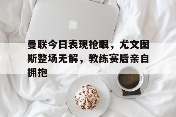 半岛体育全站-曼联今日表现抢眼，尤文图斯整场无解，教练赛后亲自拥抱-半岛体育全站