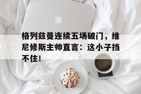 半岛体育入口-格列兹曼连续五场破门，维尼修斯主帅直言：这小子挡不住！-半岛体育入口