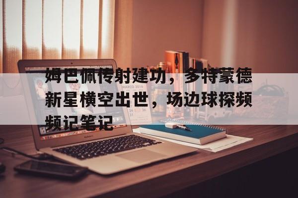 半岛体育全站-姆巴佩传射建功，多特蒙德新星横空出世，场边球探频频记笔记-半岛体育全站