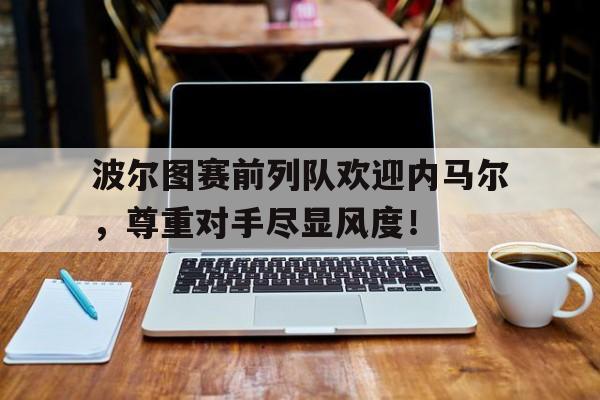 半岛体育入口-波尔图赛前列队欢迎内马尔，尊重对手尽显风度！-半岛体育入口