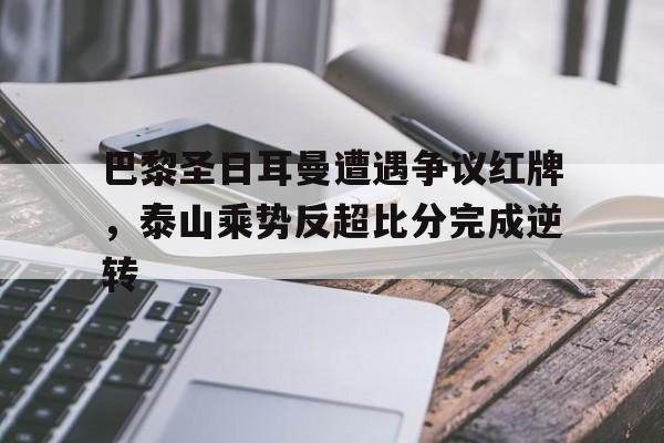 半岛体育全站-巴黎圣日耳曼遭遇争议红牌，泰山乘势反超比分完成逆转-半岛体育全站