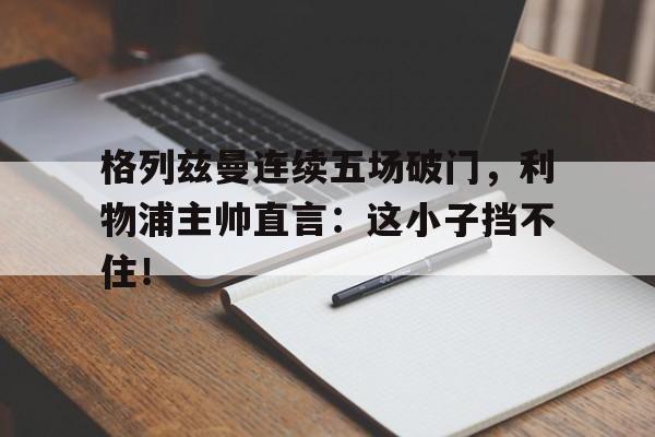 半岛体育全站-格列兹曼连续五场破门，利物浦主帅直言：这小子挡不住！-半岛体育全站