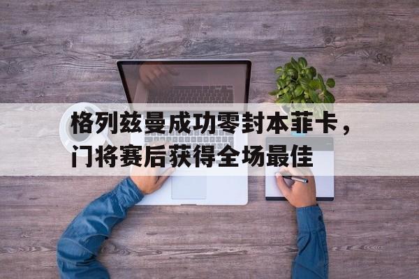 半岛体育全站-格列兹曼成功零封本菲卡，门将赛后获得全场最佳格列兹曼老婆-半岛体育全站