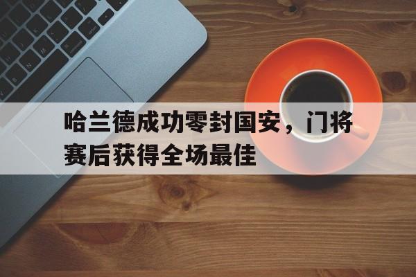 半岛体育app-哈兰德成功零封国安，门将赛后获得全场最佳-半岛体育app