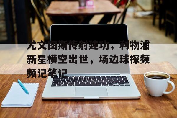 半岛体育全站-尤文图斯传射建功，利物浦新星横空出世，场边球探频频记笔记尤文图斯对乌迪内斯哪里有直播-半岛体育全站